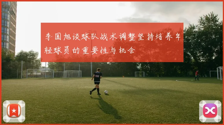 李国旭谈球队战术调整坚持培养年轻球员的重要性与机会