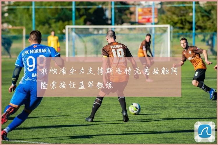 利物浦全力支持斯洛特无意接触阿隆索接任蓝军教练