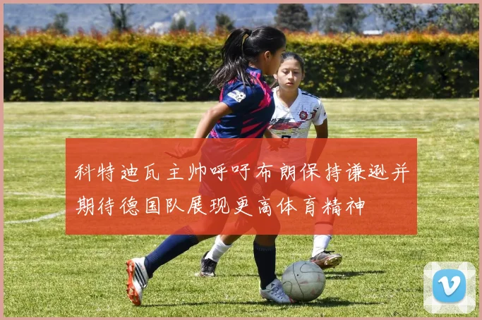 科特迪瓦主帅呼吁布朗保持谦逊并期待德国队展现更高体育精神