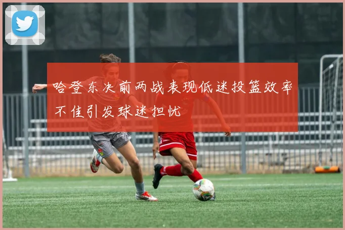 哈登东决前两战表现低迷投篮效率不佳引发球迷担忧