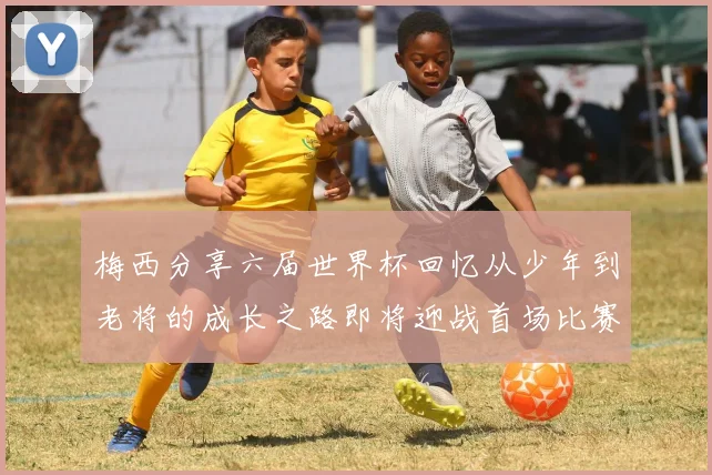梅西分享六届世界杯回忆从少年到老将的成长之路即将迎战首场比赛