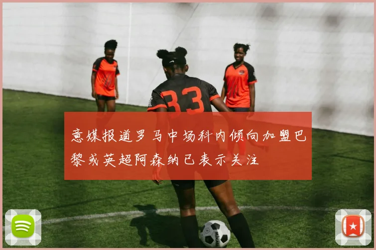 意媒报道罗马中场科内倾向加盟巴黎或英超阿森纳已表示关注