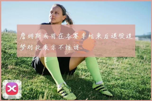 詹姆斯或将在本赛季结束后退役追梦对此表示不惊讶