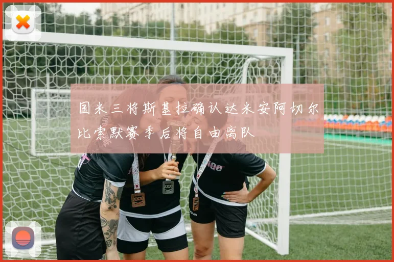 国米三将斯基拉确认达米安阿切尔比索默赛季后将自由离队