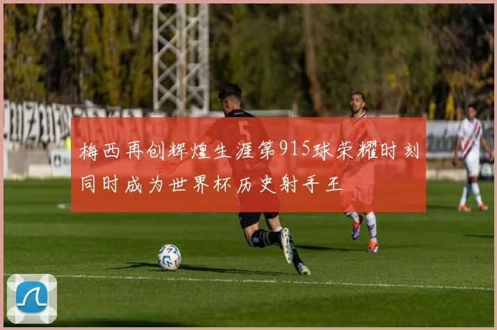 梅西再创辉煌生涯第915球荣耀时刻同时成为世界杯历史射手王