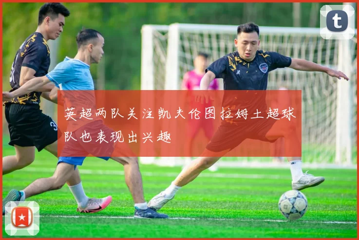 英超两队关注凯夫伦图拉姆土超球队也表现出兴趣