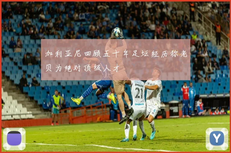 加利亚尼回顾五十年足坛经历称老贝为绝对顶级人才