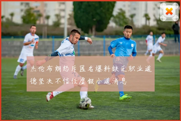杰伦布朗怒斥匿名爆料缺乏职业道德坚决不信任虚假小道消息