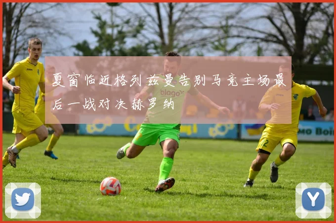 夏窗临近格列兹曼告别马竞主场最后一战对决赫罗纳