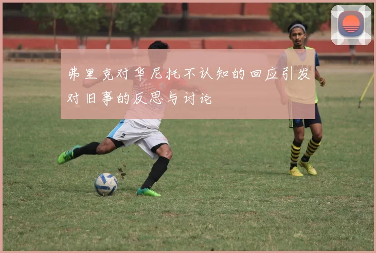 弗里克对华尼托不认知的回应引发对旧事的反思与讨论