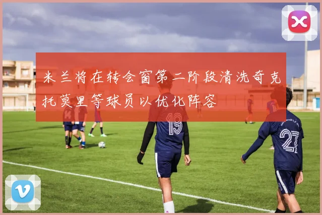 米兰将在转会窗第二阶段清洗奇克托莫里等球员以优化阵容