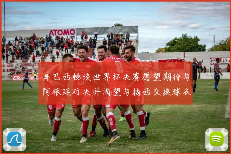库巴西畅谈世界杯决赛愿望期待与阿根廷对决并渴望与梅西交换球衣