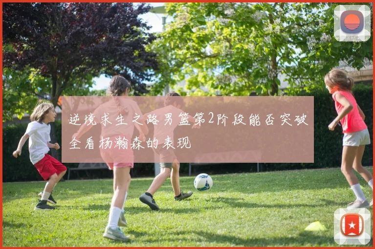 逆境求生之路男篮第2阶段能否突破全看杨瀚森的表现