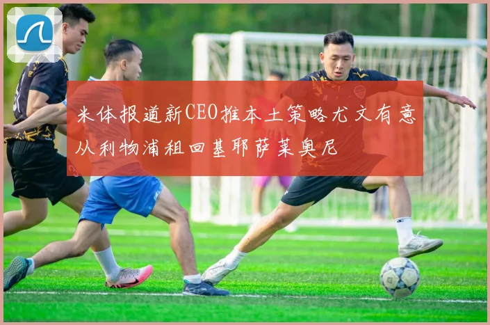 米体报道新CEO推本土策略尤文有意从利物浦租回基耶萨莱奥尼