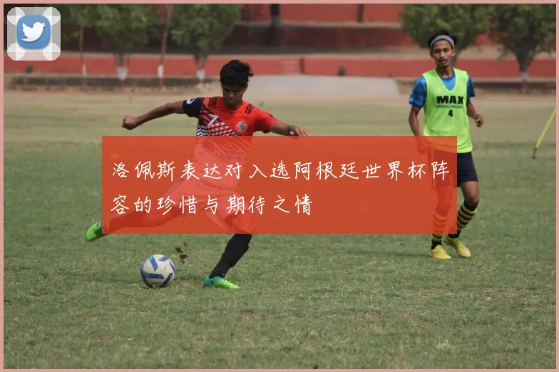洛佩斯表达对入选阿根廷世界杯阵容的珍惜与期待之情
