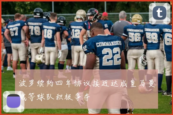 波罗续约四年协议接近达成皇马曼城等球队积极争夺