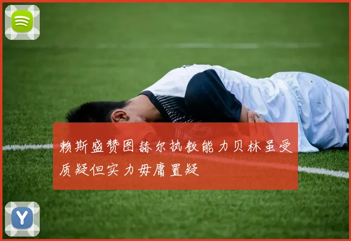 赖斯盛赞图赫尔执教能力贝林虽受质疑但实力毋庸置疑