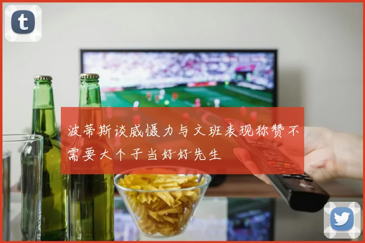 波蒂斯谈威慑力与文班表现称赞不需要大个子当好好先生