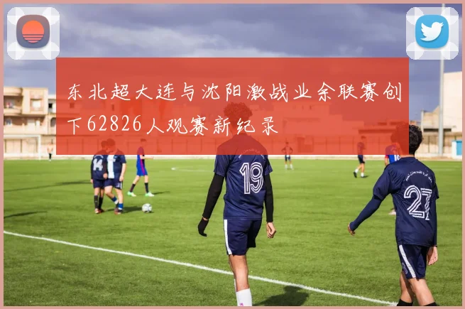 东北超大连与沈阳激战业余联赛创下62826人观赛新纪录