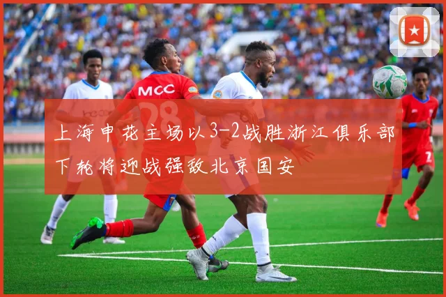 上海申花主场以3-2战胜浙江俱乐部下轮将迎战强敌北京国安