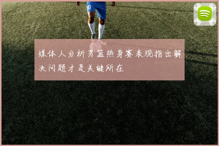 媒体人分析男篮热身赛表现指出解决问题才是关键所在