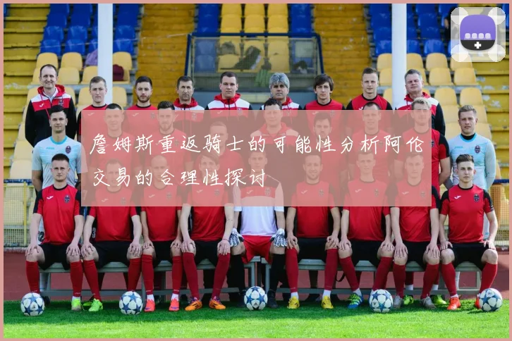 詹姆斯重返骑士的可能性分析阿伦交易的合理性探讨