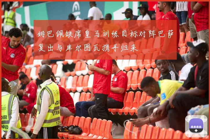 姆巴佩缺席皇马训练目标对阵巴萨复出与库尔图瓦携手归来