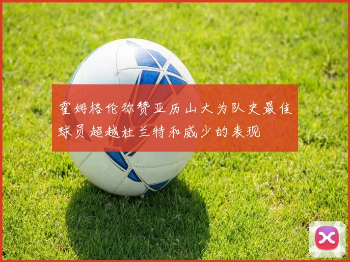 霍姆格伦称赞亚历山大为队史最佳球员超越杜兰特和威少的表现