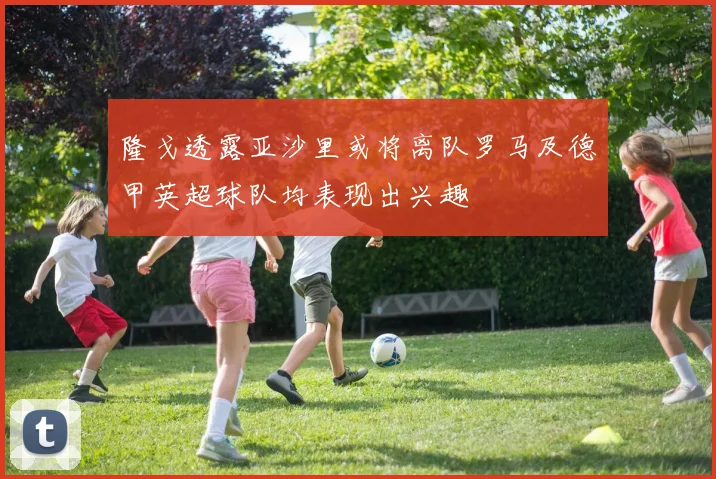 隆戈透露亚沙里或将离队罗马及德甲英超球队均表现出兴趣