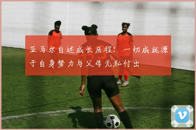 亚马尔自述成长历程：一切成就源于自身努力与父母无私付出