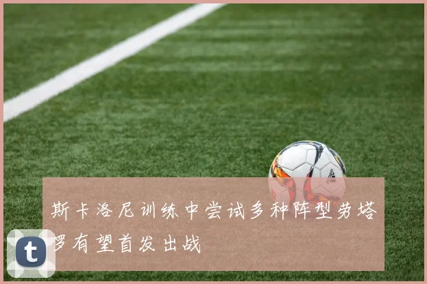 斯卡洛尼训练中尝试多种阵型劳塔罗有望首发出战
