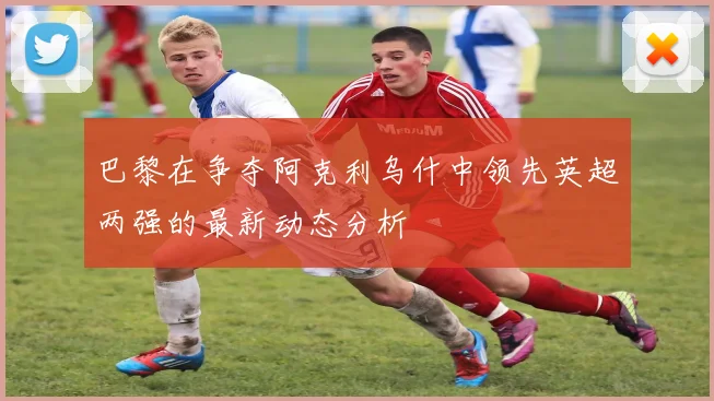 巴黎在争夺阿克利乌什中领先英超两强的最新动态分析