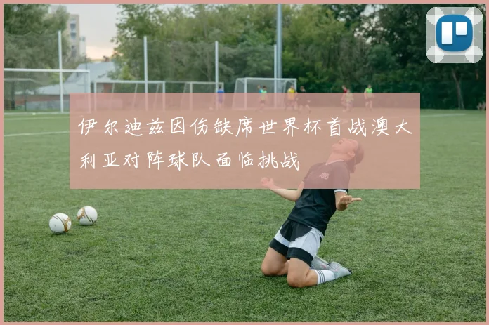 伊尔迪兹因伤缺席世界杯首战澳大利亚对阵球队面临挑战